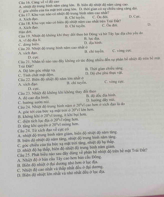 Càng về vĩ độ cao
A. nhiệt dộ trung bình năm càng lớn. B. biên độ nhiệt độ năm càng cao.
C. góc chiếu của tia mặt trời cảng lớn. D. thời gian có sự chiếu sáng cảng dài.
Câu 17. Khu vực nào có nhiệt độ trung bình năm cao nhất?
A. Xích đạo. B. Chí tuyển. C. Ôn đới. D. Cực.
Câu 18. Khu vực nào có biên độ nhiệt năm cao nhất trên Trái Đất?
A. Xích đạo. B. Chí tuyến. C. Ôn đới. D.
Hàn đới.
Câu 19. Nhiệt độ không khí thay đổi theo bờ Đông và bờ Tây lục địa chủ yểu do
A. vĩ độ địa lí. B. lục địa.
C. dòng biển. D. địa hình.
Câu 20. Nhiệt độ trung bình năm cao nhất ở
A. xích đạo. B. chí tuyến. C. vòng cực.
D. cực.
Câu 21. Nhân tố nào sau đây không có tác động nhiều đến sự phân bố nhiệt độ trên bề mặt
Trái Đất?
A. Độ lớn góc nhập xạ. B. Thời gian chiếu sáng.
C. Tính chất mặt đệm. D. Độ che phủ thực vật.
Câu 22. Biên độ nhiệt độ năm lớn nhất ở
A. xích đạo. B. chí tuyển. C. vòng cực.
D. cựrc.
Câu 23. Nhiệt độ không khí không thay đồi theo
A. độ cao địa hình. B. độ dốc địa hình.
C. hướng sườn núi. D. hướng dãy núi.
Câu 24. Nhiệt độ trung bình năm ở 20^0v T cao hơn ở xích đạo là do
A. góc tới của bức xạ mặt trời ở 20° vĩ lớn hơn.
B. không khí ở 20° 'vĩ trong, ít khí bụi hơn.
C. diện tích lục địa ở 20° vĩ rộng hơn.
D. tầng khí quyển ở 20°v i mỏng hơn.
Câu 24. Từ xích đạo về cực có
A. nhiệt độ trung bình năm giảm, biên độ nhiệt độ năm tăng.
B. biên độ nhiệt độ năm tăng, nhiệt độ trung bình năm tăng.
C. góc chiếu của tia bức xạ mặt trời tăng, nhiệt độ hạ thấp.
D. nhiệt độ hạ thấp, biên độ nhiệt độ trung bình năm giảm.
Câu 25. Phát biểu nào sau đây dúng về phân bố nhiệt độ trên bề mặt Trái Đất?
A. Nhiệt độ ở bán cầu Tây cao hơn bán cầu Đông.
B. Biên độ nhiệt ở đại dương nhỏ hơn ở lục địa.
C. Nhiệt độ cao nhất và thấp nhất đều ở đại dương.
D. Biên độ nhiệt lớn nhất và nhỏ nhất đều ở lục địa.