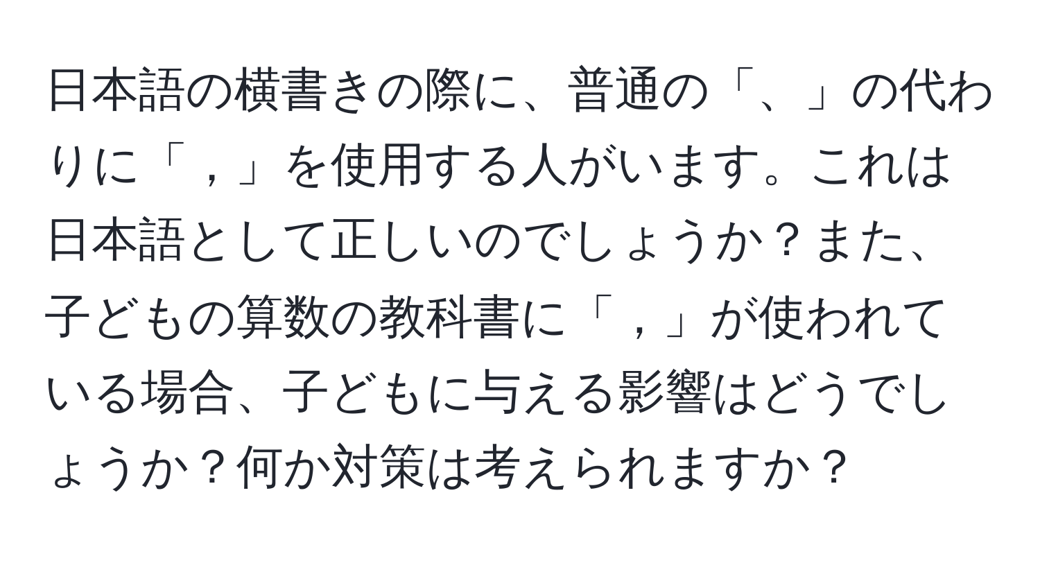 日本語の横書きの際に、普通の「、」の代わりに「，」を使用する人がいます。これは日本語として正しいのでしょうか？また、子どもの算数の教科書に「，」が使われている場合、子どもに与える影響はどうでしょうか？何か対策は考えられますか？