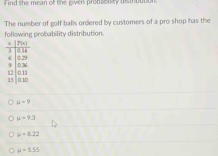 Find the mean of the given probability distribution.
The number of golf balls ordered by customers of a pro shop has the
following probability distribution.
mu =9
mu =9.3
mu =8.22
mu =5.55