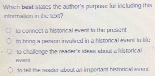 Which best states the author's purpose for including this
information in the text?
to connect a historical event to the present
to bring a person involved in a historical event to life
to challenge the reader's ideas about a historical
event
to tell the reader about an important historical event