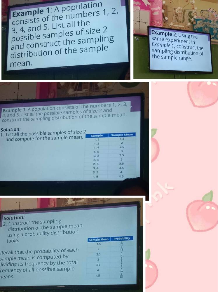 Example 1:A population
consists of the numbers 1, 2,
3, 4, and 5. List all the
possible samples of size 2
Example 2: Using the
and construct the sampling
same experiment in
distribution of the sample
Example 1, construct the
sampling distribution of
the sample range.
mean.
Example 1: A population consists of the numbers 1, 2, 3,
4, and 5. List all the possible samples of size 2 and
construct the sampling distribution of the sample mean.
Solution:
1. List all the possible samples of size
and compute for the sample mean
Solution:
2. Construct the sampling
distribution of the sample mean
using a probability distribution
table. 
Recall that the probability of each
sample mean is computed by 
dividing its frequency by the total
requency of all possible sample
neans.