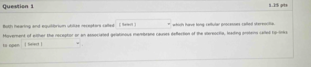 Both hearing and equilibrium utilize receptors called [ Select ] which have long cellular processes called stereocilia. 
Movernent of either the receptor or an associated gelatinous membrane causes deflection of the stereocilia, leading proteins called tip-links 
to open [ Select ] .