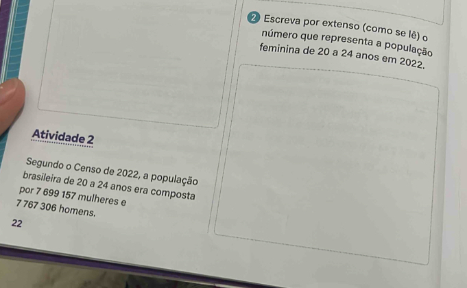 Escreva por extenso (como se lê) o 
número que representa a população 
feminina de 20 a 24 anos em 2022. 
Atividade 2 
Segundo o Censo de 2022, a população 
brasileira de 20 a 24 anos era composta 
por 7 699 157 mulheres e
7 767 306 homens.
22