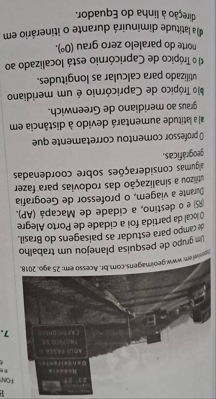 FONT
ee
6
7.
D
Um grupo de pesquis
de campo para estudar as paisagens do Brasil.
O local da partida foi a cidade de Porto Alegre
(RS) e o destino, a cidade de Macapá (AP).
Durante a viagem, o professor de Geografia
utilizou a sinalização das rodovias para fazer
algumas considerações sobre coordenadas
geográficas.
0 professor comentou corretamente que
a) a latitude aumentará devido à distância em
graus ao meridiano de Greenwich.
)o Trópico de Capricórnio é um meridiano
utilizado para calcular as longitudes.
) o Trópico de Capricórnio está localizado ao
norte do paralelo zero grau (0^o).
d) a latitude diminuirá durante o itinerário em
direção à linha do Equador.