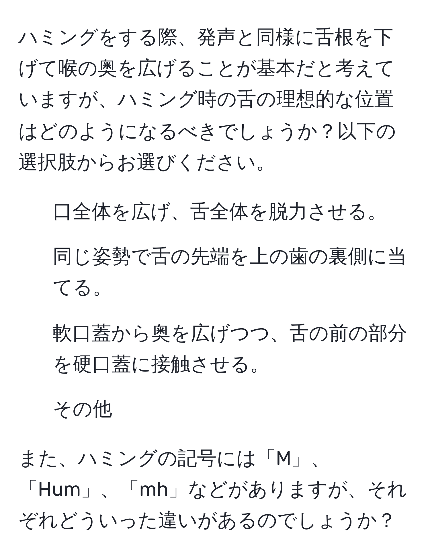 ハミングをする際、発声と同様に舌根を下げて喉の奥を広げることが基本だと考えていますが、ハミング時の舌の理想的な位置はどのようになるべきでしょうか？以下の選択肢からお選びください。  
1) 口全体を広げ、舌全体を脱力させる。  
2) 同じ姿勢で舌の先端を上の歯の裏側に当てる。  
3) 軟口蓋から奥を広げつつ、舌の前の部分を硬口蓋に接触させる。  
4) その他  

また、ハミングの記号には「M」、「Hum」、「mh」などがありますが、それぞれどういった違いがあるのでしょうか？