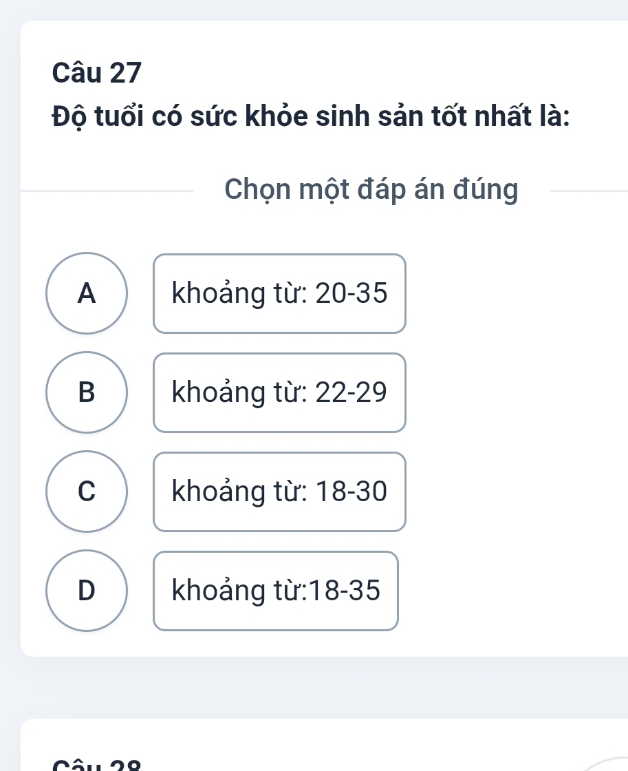 Độ tuổi có sức khỏe sinh sản tốt nhất là:
Chọn một đáp án đúng
A khoảng từ: 20-35
B khoảng từ: 22-29
C khoảng từ: 18-30
D khoảng từ: 18-35