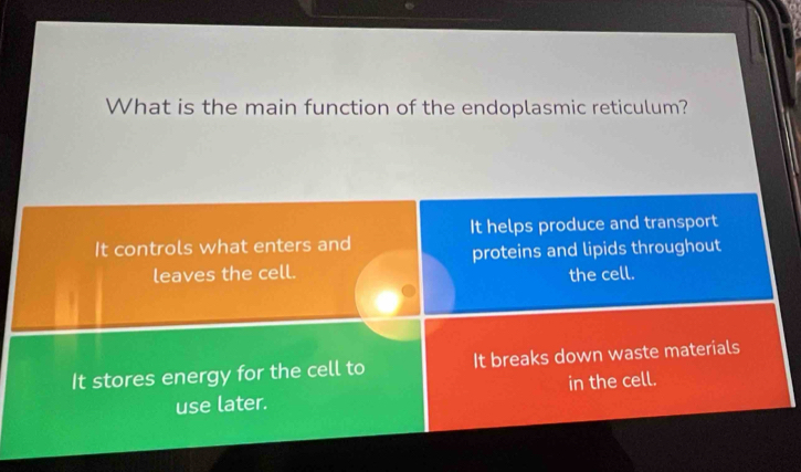 What is the main function of the endoplasmic reticulum?
It helps produce and transport
It controls what enters and
proteins and lipids throughout
leaves the cell. the cell.
It stores energy for the cell to It breaks down waste materials
use later. in the cell.