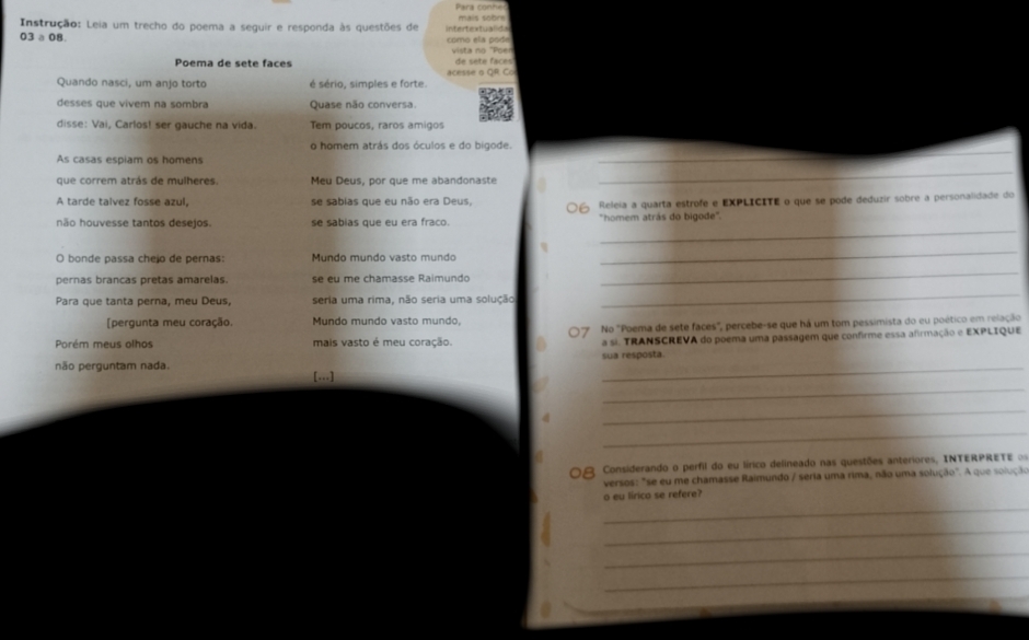 Instrução: Leia um trecho do poema a seguir e responda às questões de intertextualida mais sobre
03 a 08. como ela pode
Poema de sete faces  vista no "Poe de sete faces
Quando nasci, um anjo torto é sério, simples e forte.     e  a  O R  C  
desses que vivem na sombra Quase não conversa.
disse: Vai, Carlos! ser gauche na vida. Tem poucos, raros amigos
o homem atrás dos óculos e do bigode.
As casas espiam os homens
_
que correm atrás de mulheres. Meu Deus, por que me abandonaste
_
A tarde talvez fosse azul, se sabias que eu não era Deus,
Releia a quarta estrofe e EXPLICITE o que se pode deduzir sobre a personalidade do
_
não houvesse tantos desejos. se sabias que eu era fraco. "homem atrás do bigode".
O bonde passa chejo de pernas: Mundo mundo vasto mundo
_
pernas brancas pretas amarelas. se eu me chamasse Raimundo
_
Para que tanta perna, meu Deus, seria uma rima, não seria uma solução
_
[pergunta meu coração Mundo mundo vasto mundo,
7 No "Poema de sete faces", percebe-se que há um tom pessimista do eu poético em relação
Porém meus olhos mais vasto é meu coração. a si. TRANSCREVA do poema uma passagem que confirme essa afirmação e EXPLIQUE
sua resposta.
_
_
não perguntam nada. [...]
_
_
08 Considerando o perfil do eu lírico delineado nas questões anteriores, INTERPRETE 
versos: "se eu me chamasse Raimundo / seria uma rima, não uma solução". A que solução
o eu lirico se refere?
_
_
_
_