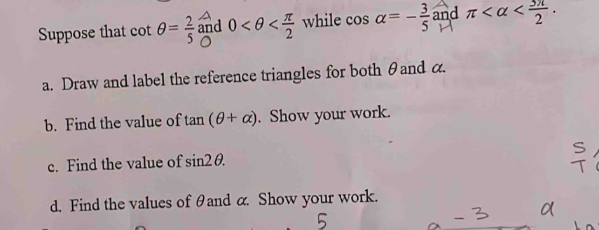 Suppose that cot θ = 2/5  and 0 while cos alpha =- 3/5  and π . 
a. Draw and label the reference triangles for both θand α. 
b. Find the value of tan (θ +alpha ). Show your work. 
c. Find the value of sin 2θ. 
d. Find the values of θand α. Show your work.