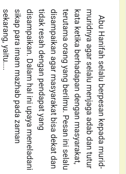 Abu Hanifah selalu berpesan kepada murid- 
muridnya agar selalu menjaga adab dan tutur 
kata ketika berhadapan dengan masyarakat, 
terutama orang yang berilmu. Pesan ini selalu 
disampaikan agar masyarakat bisa dekat dan 
tidak resah dengan pendapat yang 
disampaikan. Dalam hal ini upaya meneladani 
sikap para imam mazhab pada zaman 
sekarang, yaitu....