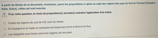 À partir de l'étude de ce document, choisissez, parmi les propositions ci-après au sujet des régions des pays du Sud de l'Europe (Espagne,
Italie, Grèce), celles qui sont exactes.
Pour cette question, le choix de proposition(s) erronée(s) entraîne l'application d'un malus.
Toutes les régions du sud de l'UE sont en retard.
En Espagne et en Italie, le contraste est important entre le Nord et le Sud.
Les inégalités sont fortes entre les régions de ces pays.