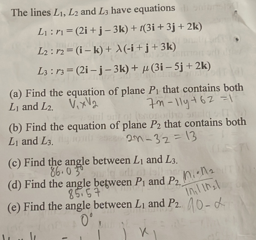 The lines L_1, L_2 and L_3 have equations
L_1:r_1=(2i+j-3k)+t(3i+3j+2k)
L_2:r_2=(i-k)+lambda (-i+j+3k)
L_3:r_3=(2i-j-3k)+mu (3i-5j+2k)
(a) Find the equation of plane P_1 that contains both
L_1 and L_2.
(b) Find the equation of plane P_2 that contains both
L_1 and L_3.
(c) Find the angle between L_1 and L_3.
(d) Find the angle between P_1 and P_2.
(e) Find the angle between L_1 and P_2.