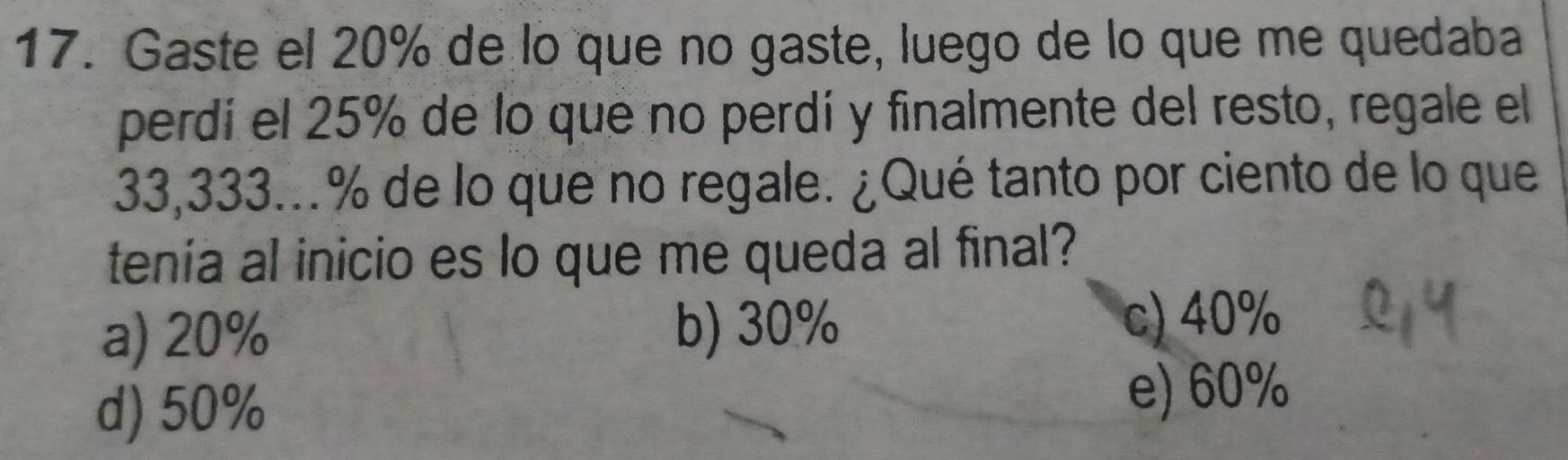 Gaste el 20% de lo que no gaste, luego de lo que me quedaba
perdí el 25% de lo que no perdí y finalmente del resto, regale el
33,333...% de lo que no regale. ¿Qué tanto por ciento de lo que
tenía al inicio es lo que me queda al final?
a) 20% b) 30%
c) 40%
d) 50%
e) 60%