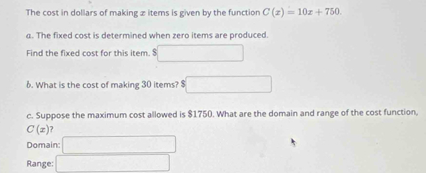 The cost in dollars of making x items is given by the function C(x)=10x+750. 
a. The fixed cost is determined when zero items are produced. 
Find the fixed cost for this item. $ 
6. What is the cost of making 30 items? $ ∴ △ ADCsim △ ABC
c. Suppose the maximum cost allowed is $1750. What are the domain and range of the cost function,
C(x)
Domain: x_1/2x+1/2x+1/2
Range: □