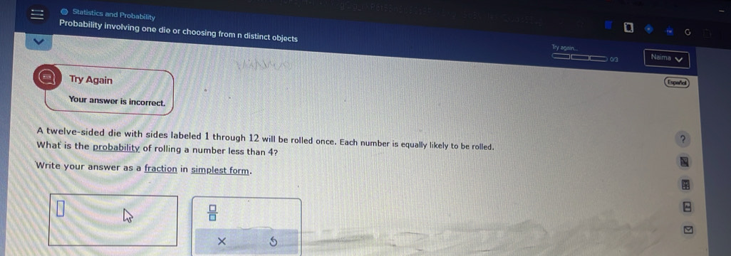 Statistics and Probability 
Probability involving one die or choosing from n distinct objects Naima 
again.... 
_—_ o 
Try Again 
Español 
Your answer is incorrect. 
? 
A twelve-sided die with sides labeled 1 through 12 will be rolled once. Each number is equally likely to be rolled. 
What is the probability of rolling a number less than 4? 
Write your answer as a fraction in simplest form.
 □ /□  
×