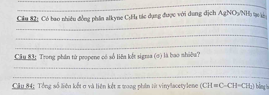 Có bao nhiêu đồng phân alkyne C₅H₈ tác dụng được với dung dịch AgNO_3/NH_3 tạo kết 
_ 
_ 
Câu 83: Trong phân tử propene có số liên kết sigma (σ) là bao nhiêu? 
_ 
_ 
Câu 84: Tổng số liên kết σ và liên kết π trong phân tử vinylacetylene (CHequiv C-CH=CH_2) bằng b