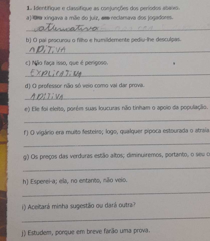 Identifique e classifique as conjunções dos períodos abaixo. 
a) Ora xingava a mãe do juiz, era reclamava dos jogadores. 
_ 
b) O pai procurou o filho e humildemente pediu-lhe desculpas. 
_ 
c) Não faça isso, que é perigoso. 
_ 
d) O professor não só veio como vai dar prova. 
_ 
e) Ele foi eleito, porém suas loucuras não tinham o apoio da população. 
_ 
f) O vigário era muito festeiro; logo, qualquer pipoca estourada o atraía 
_ 
g) Os preços das verduras estão altos; diminuiremos, portanto, o seu o 
_ 
h) Esperei-a; ela, no entanto, não veio. 
_ 
i) Aceitará minha sugestão ou dará outra? 
_ 
j) Estudem, porque em breve farão uma prova.