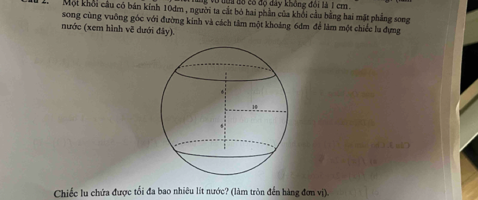 lng vô từa đồ có độ đây không đôi là 1 cm. 
2. Một khối cầu có bán kính 10dm , người ta cắt bỏ hai phần của khối cầu bằng hai mặt phẳng song 
song cùng vuông góc với đường kính và cách tâm một khoảng 6dm để làm một chiếc lu đựng 
nước (xem hình vẽ dưới đây). 
Chiếc lu chứa được tối đa bao nhiêu lít nước? (làm tròn đến hàng đơn vị).