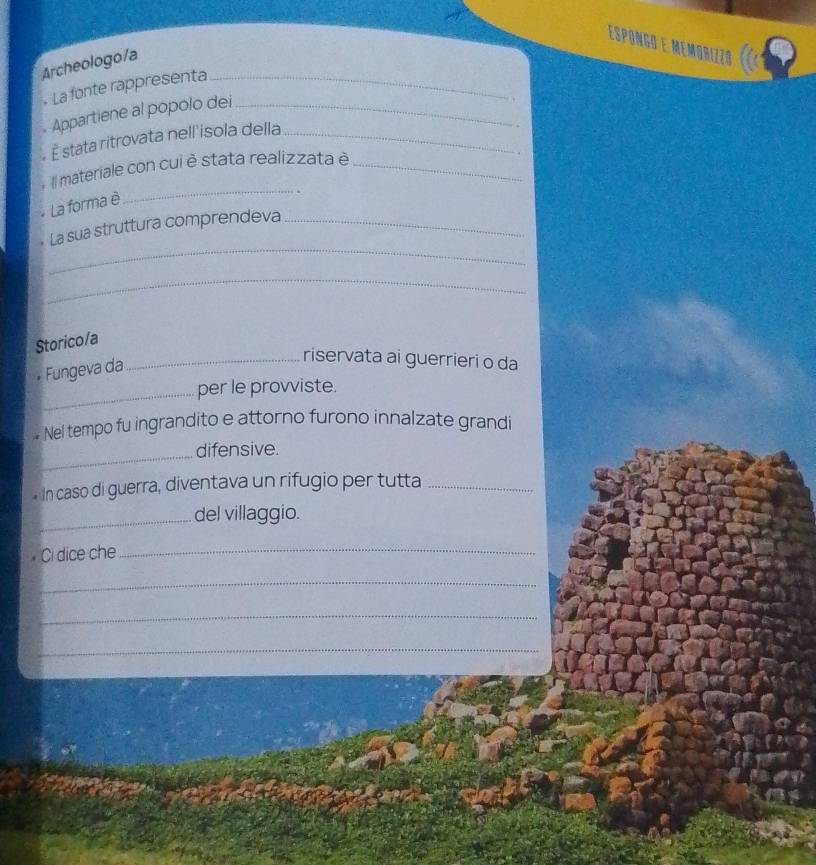 Espóngo e Memorizzó 
Archeologo/a 
- La fonte rappresenta_ 
Appartiene al popolo dei_ 
É stata ritrovata nell'isola della_ 
. 
_ 
Il materiale con cui è stata realizzata è_ 
La forma è 
_ 
La sua struttura comprendeva_ 
_ 
Storico/a 
Fungeva da 
_riservata ai guerrieri o da 
_per le provviste. 
Nel tempo fu ingrandito e attorno furono innalzate grandi 
_ 
difensive. 
In caso di guerra, diventava un rifugio per tutta_ 
_del villaggio. 
Ci dice che_ 
_ 
_ 
_