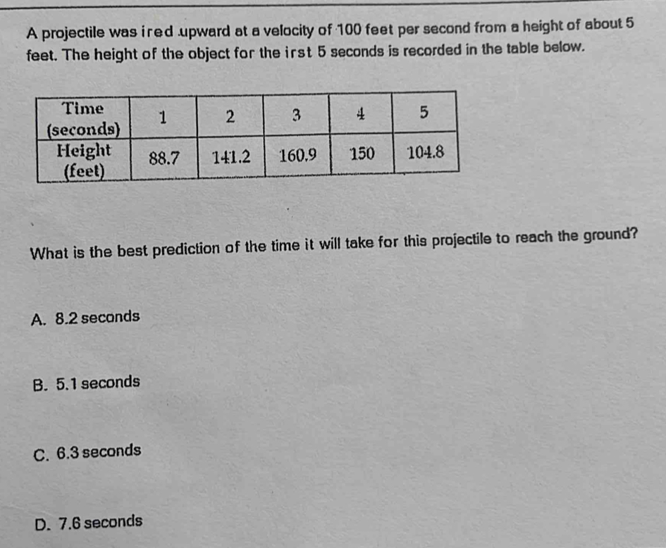 A projectile was i red upward at a velocity of 100 feet per second from a height of about 5
feet. The height of the object for the irst 5 seconds is recorded in the table below.
What is the best prediction of the time it will take for this projectile to reach the ground?
A. 8.2 seconds
B. 5.1 seconds
C. 6.3 seconds
D. 7.6 seconds