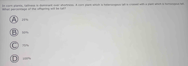 In corn plants, tallness is dominant over shortness. A corn plant which is heterozygous tall is crossed with a plant which is homozygous tali.
What percentage of the offspring will be tall?
A 25%
B 50%
75%
100%