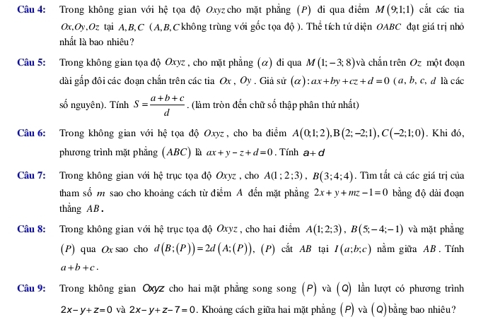 Trong không gian với hệ tọa độ Oxyz cho mặt phẳng (P) đi qua điểm M(9;1;1) cắt các tia
Ox,Oy,Oz tại A,B,C (A,B,C không trùng với gốc tọa độ ). Thể tích tứ diện OABC đạt giá trị nhỏ
nhất là bao nhiêu?
Câu 5: Trong không gian tọa độ Oxyz , cho mặt phẳng (α) đi qua M(1;-3;8) và chắn trên Oz một đoạn
dài gấp đôi các đoạn chắn trên các tia Ox , Oy . Giả sử (α): ax+by+cz+d=0 ( a, b, c, d là các
số nguyên). Tính S= (a+b+c)/d . (làm tròn đến chữ số thập phân thứ nhất)
Câu 6: Trong không gian với hệ tọa độ Oxyz, cho ba điểm A(0;1;2),B(2;-2;1),C(-2;1;0). Khi đó,
phương trình mặt phẳng (ABC) là ax+y-z+d=0. Tính a+d
Câu 7: Trong không gian với hệ trục tọa độ Oxyz , cho A(1;2;3),B(3;4;4). Tìm tất cả các giá trị của
tham số m sao cho khoảng cách từ điểm A đến mặt phẳng 2x+y+mz-1=0 bằng độ dài đoạn
thẳng AB .
Câu 8: Trong không gian với hệ trục tọa độ Oxyz , cho hai điểm A(1;2;3),B(5;-4;-1) và mặt phẳng
(P) qua Ox sao cho d(B;(P))=2d(A;(P)) , (P) cắt AB tại I(a;b;c) nằm giữa AB. Tính
a+b+c.
Câu 9: Trong không gian Oxyz cho hai mặt phẳng song song (P) và (Q) lần lượt có phương trình
2x-y+z=0 và 2x-y+z-7=0 * . Khoảng cách giữa hai mặt phẳng (P) và (Q)bằng bao nhiêu?