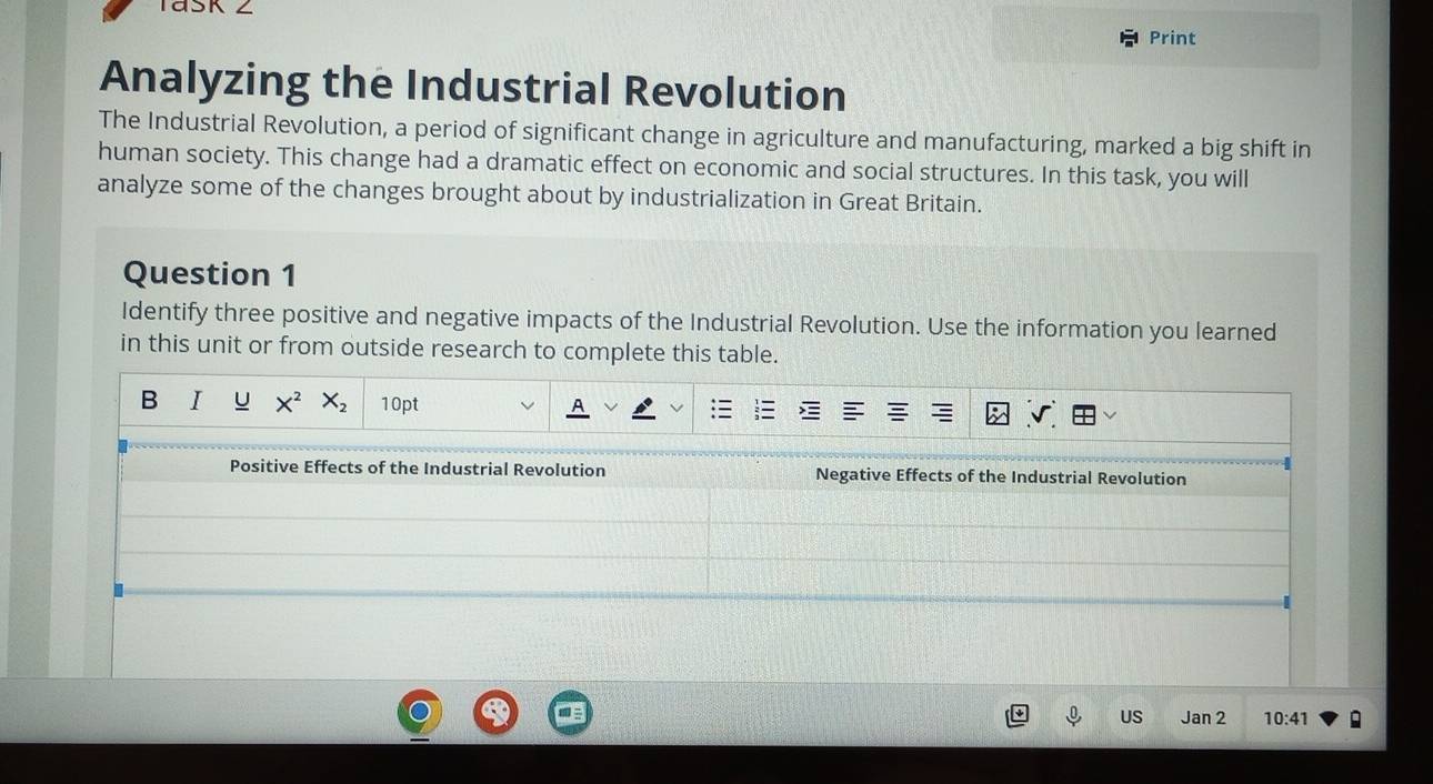 Print 
Analyzing the Industrial Revolution 
The Industrial Revolution, a period of significant change in agriculture and manufacturing, marked a big shift in 
human society. This change had a dramatic effect on economic and social structures. In this task, you will 
analyze some of the changes brought about by industrialization in Great Britain. 
Question 1 
Identify three positive and negative impacts of the Industrial Revolution. Use the information you learned 
in this unit or from outside research to complete this table. 
B I u X^2 X_2 10pt 
Positive Effects of the Industrial Revolution Negative Effects of the Industrial Revolution 
US Jan2 10:41