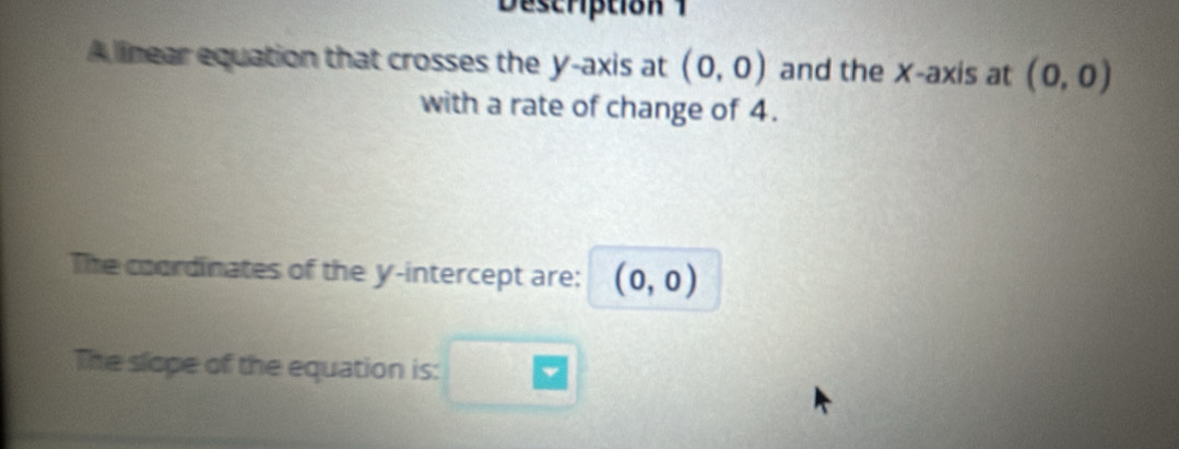 Description 1 
A linear equation that crosses the y-axis at (0,0) and the X-axis at (0,0)
with a rate of change of 4. 
The coordinates of the y-intercept are: (0,0)
The slope of the equation is: