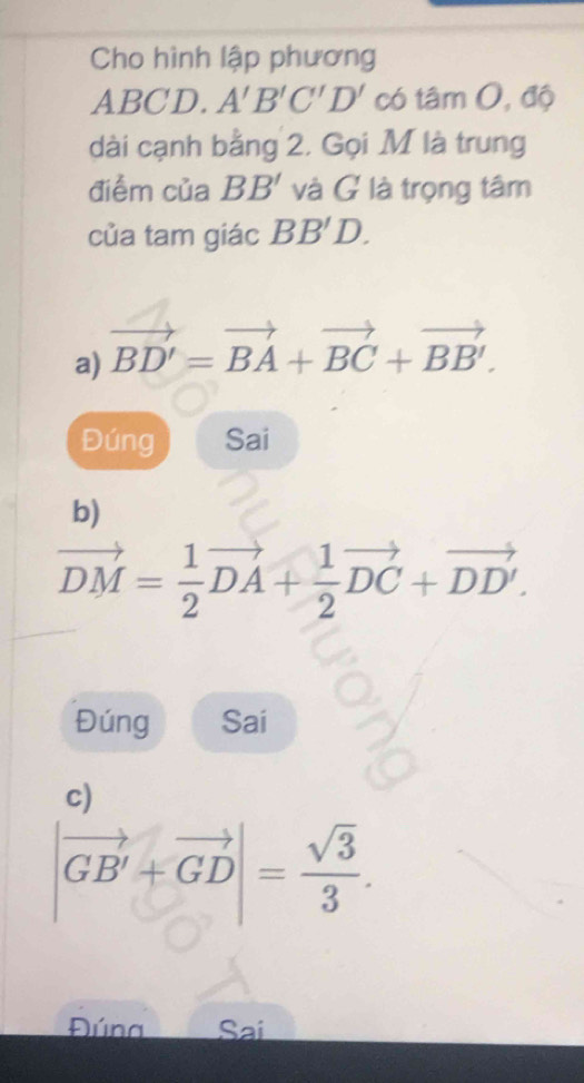 Cho hình lập phương
ABCD. A'B'C'D' có tâm 0, độ 
dài cạnh bằng 2. Gọi M là trung 
điểm của BB' và G là trọng tâm 
của tam giác BB'D. 
a) vector BD'=vector BA+vector BC+vector BB'. 
Đúng Sai 
b)
vector DM= 1/2 vector DA+ 1/2 vector DC+vector DD'. 
Đúng Sai 
c)
|vector GB'+vector GD|= sqrt(3)/3 . 
Đúna Sai