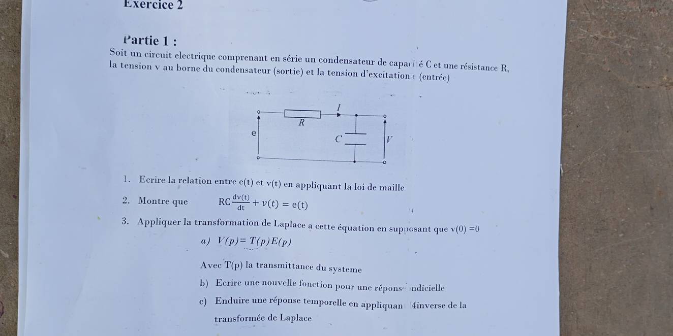 Exércice 2 
Partie 1 : 
Soit un circuit electrique comprenant en série un condensateur de capacit é C et une résistance R, 
la tension v au borne du condensateur (sortie) et la tension d’excitation ε (entrée) 
1. Ecrire la relation entre e(t) et v(t) en appliquant la loi de maille 
2. Montre que RC dv(t)/dt +v(t)=e(t)
3. Appliquer la transformation de Laplace a cette équation en supposant que v(0)=0
a) V(p)=T(p)E(p)
Avec T(p) la transmittance du systeme 
b) Ecrire une nouvelle fonction pour une répons ndicielle 
c) Enduire une réponse temporelle en appliquan '4inverse de la 
transformée de Laplace