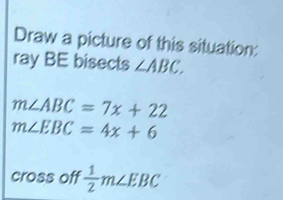 Draw a picture of this situation: 
ray BE bisects ∠ ABC.
m∠ ABC=7x+22
m∠ EBC=4x+6
cross off  1/2 m∠ EBC