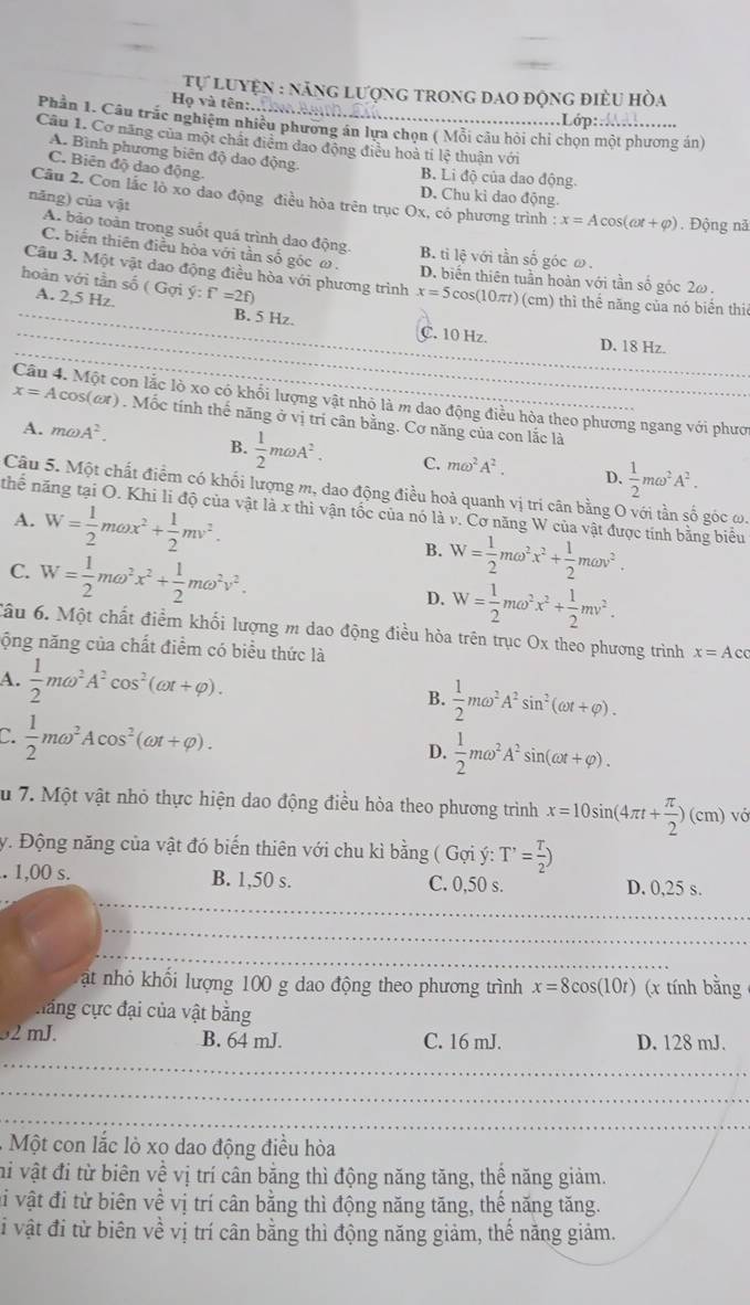 Tự luyện : năng lượng trong đao động điều hòa
Họ và tên:..hol ..................Lớp:..............
Phân 1. Câu trắc nghiệm nhiều phương án lựa chọn ( Mỗi câu hội chi chọn một phương án)
Câu 1. Cơ năng của một chất điểm dao động điều hoà tỉ lệ thuân với
A. Bình phương biên độ dao động.
C. Biên độ dao động.
B. Li độ của dao động.
D. Chu kì dao động
năng) của vật
Cầu 2. Con lắc lò xo dao động điều hòa trên trục Ox, có phương trình : x=Acos (cot +varphi ). Động nă
A. bảo toàn trong suốt quá trình dao động. B. ti lệ với tần số góc ω .
C. biến thiên điều hòa với tần số góc ω .
Câu 3. Một vật dao động điều hòa với phương trình x=5cos (10π t)
D. biến thiên tuần hoàn với tần số góc 2ω .
hoàn với tần số ( A. 2,5 Hz. Gon y:f'=2f) (cm) thì thể năng của nó biển thiế
_
_B. 5 Hz. C. 10 Hz. D. 18 Hz.
Câu 4. Một con lắc lò xo có khối lượng vật nhỏ là m dao động điều hòa theo phương ngang với phươ
x=Acos (omega t). Mốc tính thế năng ở vị trí cân bằng. Cơ năng của con lắc là
A. momega A^2.
B.  1/2 momega A^2. C. momega^2A^2. D.  1/2 momega^2A^2.
Câu 5. Một chất điểm có khối lượng m, dao động điều hoả quanh vị trí cân bằng O với tần số góc ω.
thể năng tại O. Khi li độ của vật là x thì vận tốc của nó là v. Cơ năng W của vật được tính bằng biểu
A. W= 1/2 momega x^2+ 1/2 mv^2.
B. W= 1/2 momega^2x^2+ 1/2 momega v^2.
C. W= 1/2 momega^2x^2+ 1/2 momega^2v^2. W= 1/2 momega^2x^2+ 1/2 mv^2.
D.
Câu 6. Một chất điểm khối lượng m dao động điều hòa trên trục Ox theo phương trình x=Acc
ộng năng của chất điểm có biểu thức là
A.  1/2 momega^2A^2cos^2(omega t+varphi ).  1/2 momega^2A^2sin^2(omega t+varphi ).
B.
C.  1/2 momega^2Acos^2(omega t+varphi ).
D.  1/2 momega^2A^2sin (omega t+varphi ).
Su 7. Một vật nhỏ thực hiện dao động điều hòa theo phương trình x=10sin (4π t+ π /2 )(cm)vo
y. Động năng của vật đó biến thiên với chu kì bằng ( Gợi ý: T'= T/2 )
_
.. 1,00 s. B. 1,50 s. C. 0,50 s. D. 0,25 s.
_
_
ật nhỏ khối lượng 100 g dao động theo phương trình x=8cos (10t) (x tính bằng
hăng cực đại của vật bằng
32 mJ. B. 64 mJ. C. 16 mJ. D. 128 mJ.
_
_
_
- Một con lắc lò xo dao động điều hòa
hi vật đi từ biên về vị trí cân bằng thì động năng tăng, thể năng giảm.
vi vật đi từ biên về vị trí cân bằng thì động năng tăng, thể năng tăng.
i vật đi từ biên về vị trí cân bằng thì động năng giảm, thế năng giảm.