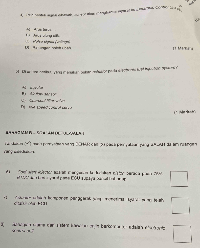 signa
4) Pilih bentuk signal dibawah, sensor akan menghantar isyarat ke Electronic Control Unit (E
10)
A) Arus terus.
B) Arus ulang alik.
C) Pulse signal (voltage).
D) Rintangan boleh ubah. (1 Markah)
5) Di antara berikut, yang manakah bukan actuator pada electronic fuel injection system?
A) Injector
B) Air flow sensor
C) Charcoal filter valve
D) Idle speed control servo
(1 Markah)
BAHAGIAN B - SOALAN BETUL-SALAH
Tandakan (✔) pada pernyataan yang BENAR dan (X) pada pernyataan yang SALAH dalam ruangan
yang disediakan.
6) Cold start injector adalah mengesan kedudukan piston berada pada 75%
BTDC dan beri isyarat pada ECU supaya pancit bahanapi
7) Actuator adalah komponen penggerak yang menerima isyarat yang telah
ditafsir oleh ECU
8) Bahagian utama dari sistem kawalan enjin berkomputer adalah electronic
control unit