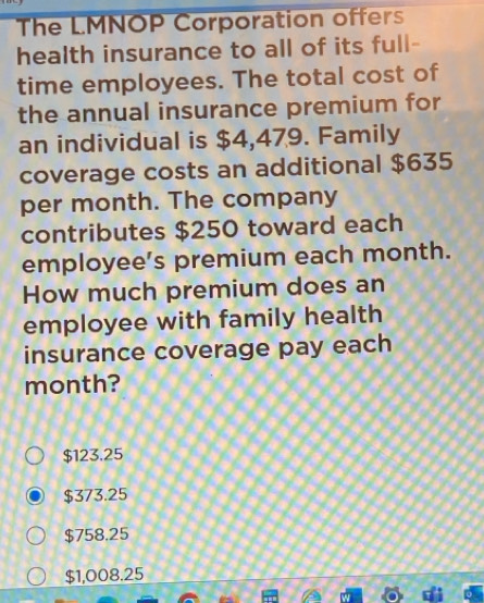 The LMNOP Corporation offers
health insurance to all of its full-
time employees. The total cost of
the annual insurance premium for
an individual is $4,479. Family
coverage costs an additional $635
per month. The company
contributes $250 toward each
employee’s premium each month.
How much premium does an
employee with family health
insurance coverage pay each
month?
$123.25
$373.25
$758.25
$1,008.25