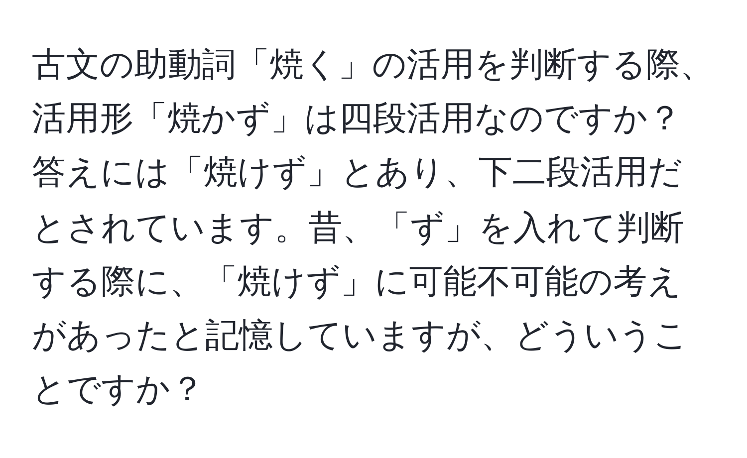 古文の助動詞「焼く」の活用を判断する際、活用形「焼かず」は四段活用なのですか？答えには「焼けず」とあり、下二段活用だとされています。昔、「ず」を入れて判断する際に、「焼けず」に可能不可能の考えがあったと記憶していますが、どういうことですか？