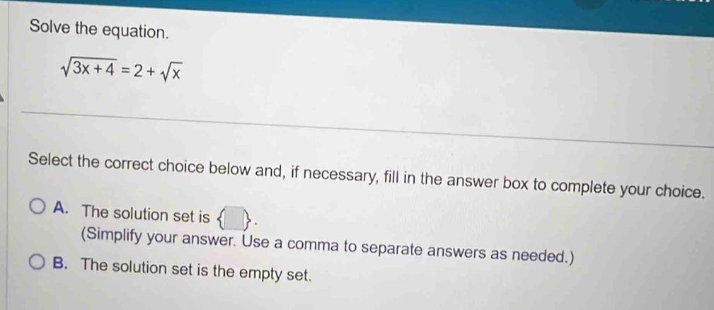 Solve the equation.
sqrt(3x+4)=2+sqrt(x)
Select the correct choice below and, if necessary, fill in the answer box to complete your choice.
A. The solution set is  □ . 
(Simplify your answer. Use a comma to separate answers as needed.)
B. The solution set is the empty set.