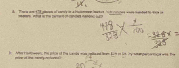 There are 478 gieces of candy in a Halloween buckel 328 candles were handed to trick or 
treaters. What is the percent of candles handed out? 
9 After Halloween, the price of the candy was reduced from $25 to $5. By what percentage was the 
price of the candy reduced?