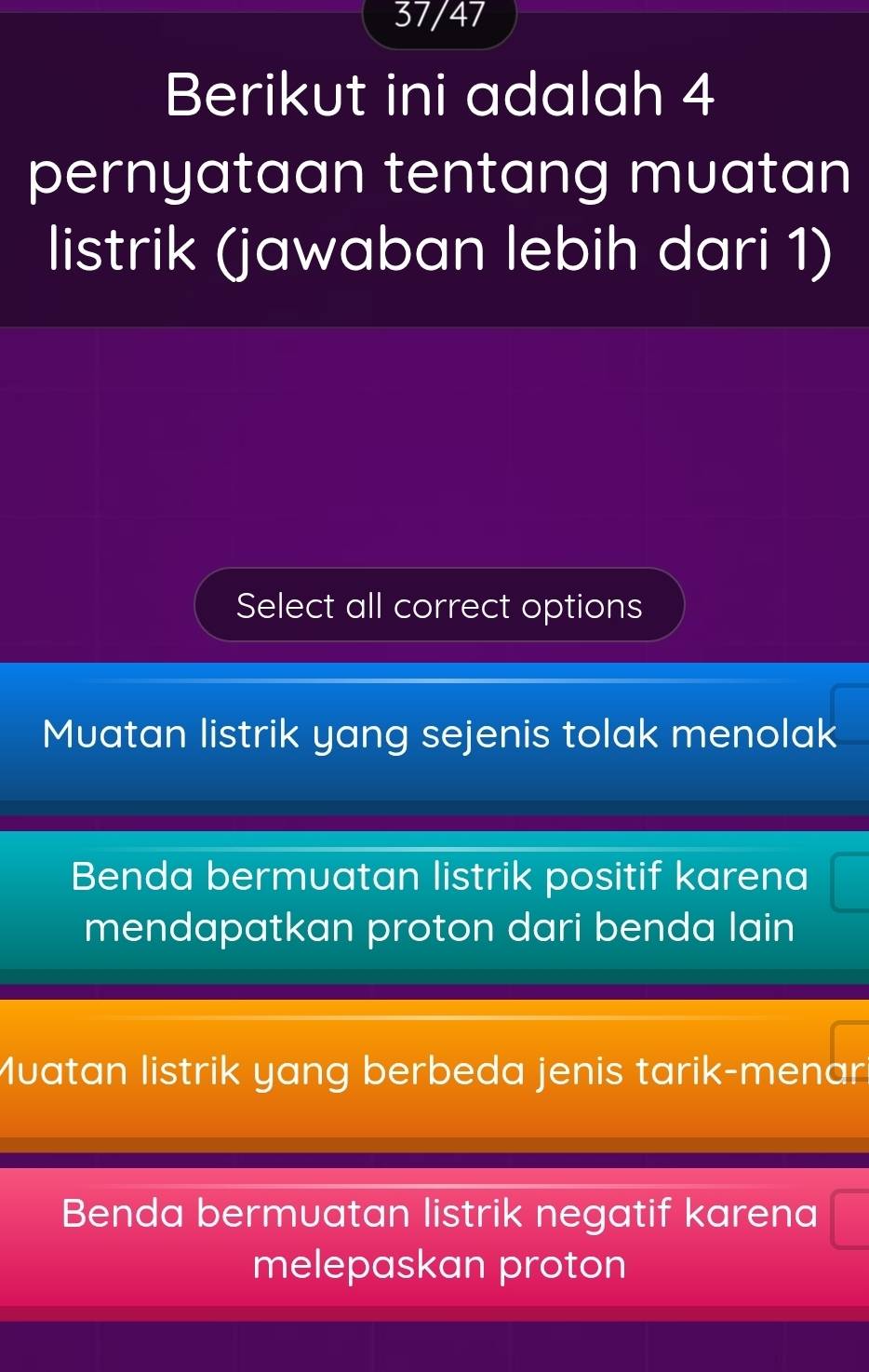 37/47
Berikut ini adalah 4
pernyataan tentang muatan
listrik (jawaban lebih dari 1)
Select all correct options
Muatan listrik yang sejenis tolak menolak
Benda bermuatan listrik positif karena
mendapatkan proton dari benda lain
Muatan listrik yang berbeda jenis tarik-menar.
Benda bermuatan listrik negatif karena
melepaskan proton