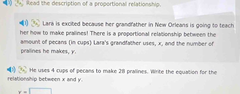 Read the description of a proportional relationship. 
Lara is excited because her grandfather in New Orleans is going to teach 
her how to make pralines! There is a proportional relationship between the 
amount of pecans (in cups) Lara's grandfather uses, x, and the number of 
pralines he makes, y. 
He uses 4 cups of pecans to make 28 pralines. Write the equation for the 
relationship between x and y.
y=□