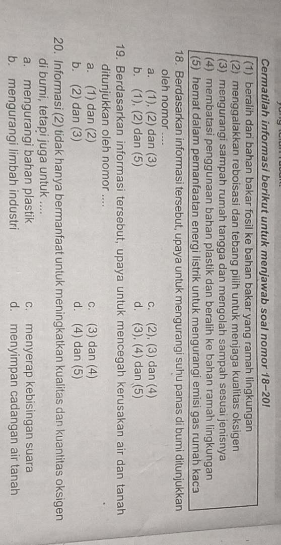 Cermatilah informasi berikut untuk menjawab soal nomor 18-20!
(1) beralih dari bahan bakar fosil ke bahan bakar yang ramah lingkungan
(2) menggalakkan reboisasi dan tebang pilih untuk menjaga kualitas oksigen
(3) mengurangi sampah rumah tangga dan mengolah sampah sesuai jenisnya
(4) membatasi penggunaan bahan plastik dan beralih ke bahan ramah lingkungan
(5) hemat dalam pemanfaatan energi listrik untuk mengurangi emisi gas rumah kaca
18. Berdasarkan informasi tersebut, upaya untuk mengurangi suhu panas di bumi ditunjukkan
oleh nomor ....
a. (1), (2) dan (3) c. (2), (3) dan (4)
b. (1), (2) dan (5) d. (3), (4) dan (5)
19. Berdasarkan informasi tersebut, upaya untuk mencegah kerusakan air dan tanah
ditunjukkan oleh nomor ....
a. (1) dan (2) c. (3) dan (4)
b. (2) dan (3) d. (4) dan (5)
20. Informasi (2) tidak hanya bermanfaat untuk meningkatkan kualitas dan kuantitas oksigen
di bumi, tetapi juga untuk ....
a. mengurangi bahan plastik c. menyerap kebisingan suara
b. mengurangi limbah industri d. menyimpan cadangan air tanah