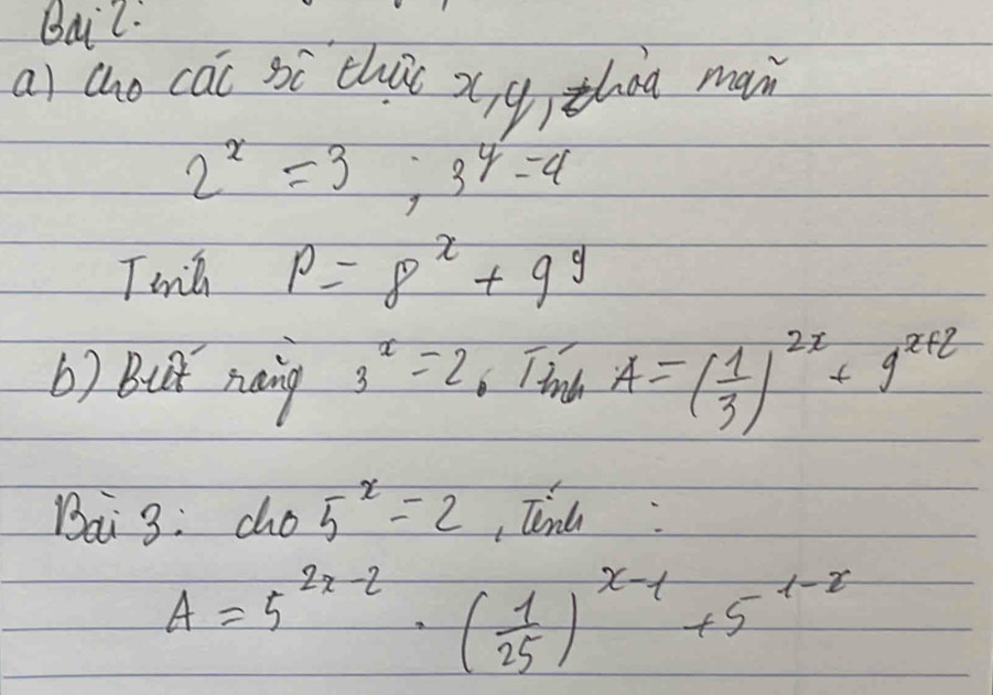 Bai2. 
ai cho cai si chu xíg) zhog main
2^x=3;3^y=4
Twilh p=8^x+9^y
b) But naing 3^x=2 6 Til A=( 1/3 )^2x+9^(x+2)
Bai 3: cho 5^x=2 Tend:
A=5^(2x-2)· ( 1/25 )^x-1+5^(1-x)