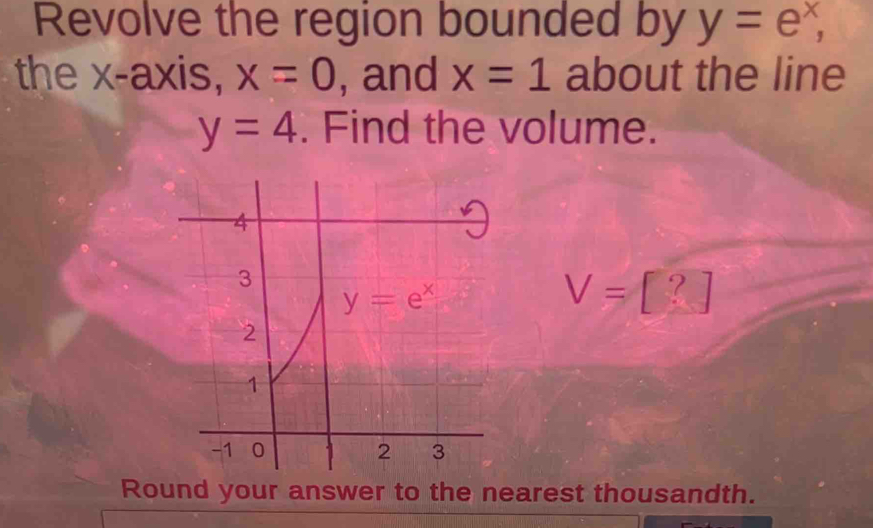 Revolve the region bounded by y=e^x,
the x-axis, x=0 , and x=1 about the line
y=4. Find the volume.
V=[?]
Round your answer to the nearest thousandth.