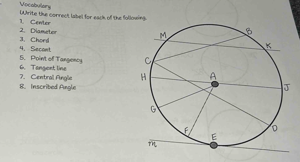 Vocabulary 
Write the correct label for each of the fol 
1. Center 
2. Diameter 
3. Chord 
4. Secant 
5. Point of Tangency 
6. Tangent line 
7. Central Angle 
8. Inscribed Angle