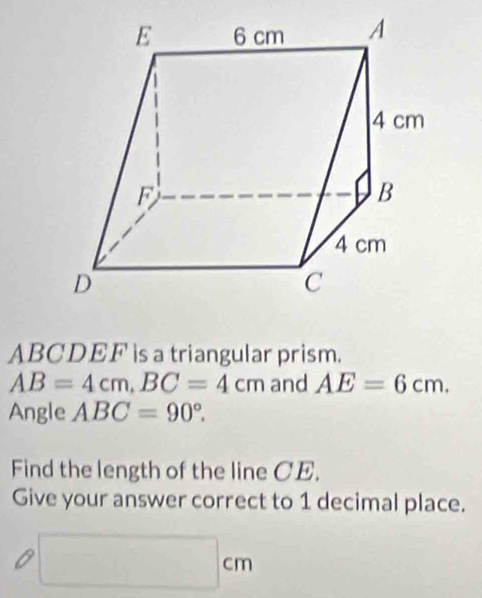 ABCDEF is a triangular prism.
AB=4cm, BC=4cm and AE=6cm. 
Angle ABC=90°. 
Find the length of the line CE. 
Give your answer correct to 1 decimal place.
□ cm