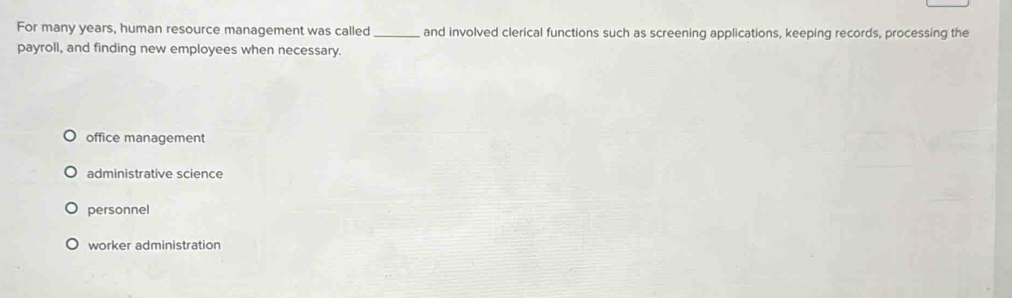 For many years, human resource management was called_ and involved clerical functions such as screening applications, keeping records, processing the
payroll, and finding new employees when necessary.
office management
administrative science
personnel
worker administration
