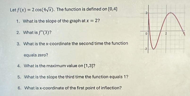 Let f(x)=2cos (4sqrt(x)). The function is defined on [0,4]
1. What is the slope of the graph at x=2 ? 
2. What is f''(3) ? 
3. What is the x-coordinate the second time the function 
equals zero? 
4. What is the maximum value on [1,3] ? 
5. What is the slope the third time the function equals 1? 
6. What is x-coordinate of the first point of inflection?