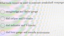 What tools would be used to measure crankshaft warpage
straightedge and feeler gauge
dial caliper and V -blocks
dial indicator and V -blocks
dial bore gauge and outside micrometer