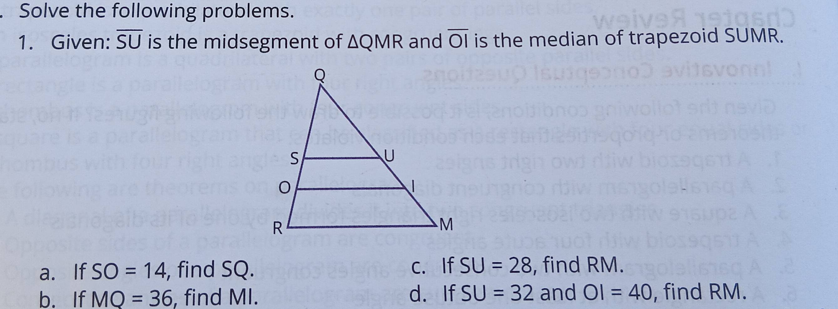 Solve the following problems. 
1. Given: overline SU is the midsegment of △ QMR and overline OI is the median of trapezoid SUMR. 
a. If SO=14 , find SQ. c. If SU=28 , find RM. 
b. If MQ=36 , find MI. d. If SU=32 and OI=40 , find RM.