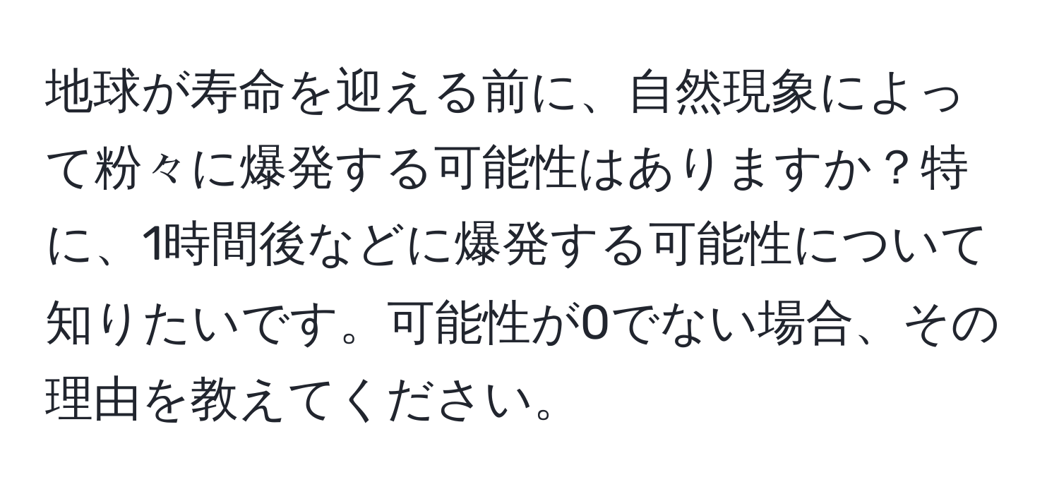 地球が寿命を迎える前に、自然現象によって粉々に爆発する可能性はありますか？特に、1時間後などに爆発する可能性について知りたいです。可能性が0でない場合、その理由を教えてください。