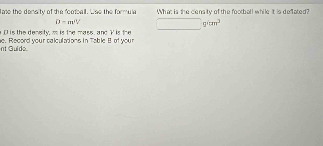 late the density of the football. Use the formula What is the density of the football while it is deflated?
D=m/V
□ g/cm^3
D is the density, m is the mass, and Vis the 
e. Record your calculations in Table B of your 
nt Guide.